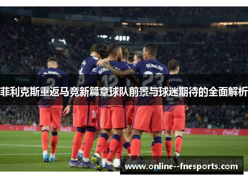 菲利克斯重返马竞新篇章球队前景与球迷期待的全面解析