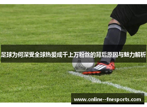 足球为何深受全球热爱成千上万粉丝的背后原因与魅力解析