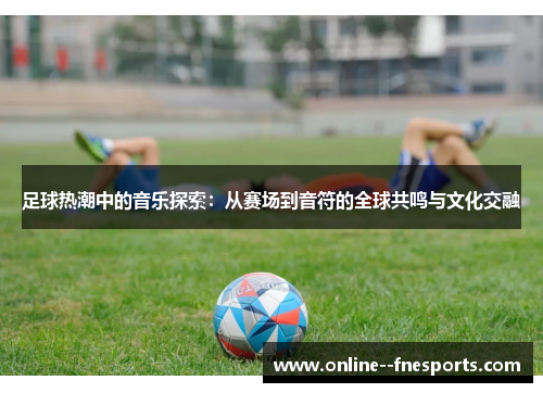 足球热潮中的音乐探索：从赛场到音符的全球共鸣与文化交融