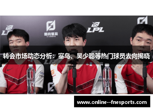转会市场动态分析:塞鸟、吴少聪等热门球员去向揭晓 转会市场动态分析:塞鸟、吴少聪等热门球员去向揭晓