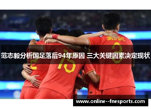 范志毅分析国足落后94年原因 三大关键因素决定现状 范志毅分析国足落后94年原因 三大关键因素决定现状