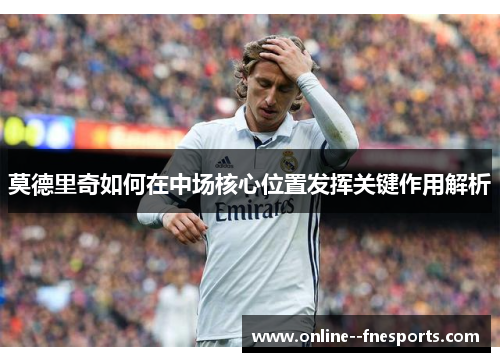 莫德里奇如何在中场核心位置发挥关键作用解析