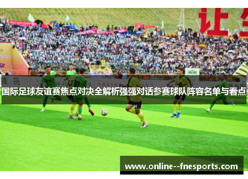 国际足球友谊赛焦点对决全解析强强对话参赛球队阵容名单与看点 国际足球友谊赛焦点对决全解析强强对话参赛球队阵容名单与看点