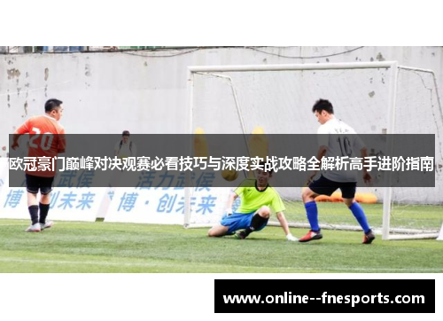 欧冠豪门巅峰对决观赛必看技巧与深度实战攻略全解析高手进阶指南
