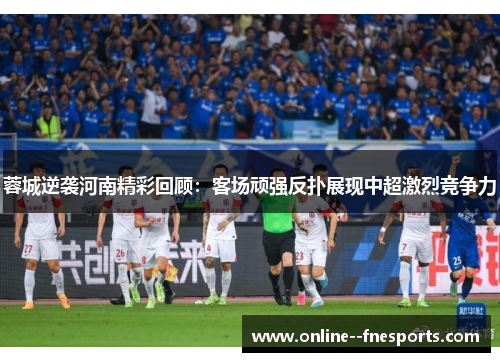 蓉城逆袭河南精彩回顾:客场顽强反扑展现中超激烈竞争力 蓉城逆袭河南精彩回顾:客场顽强反扑展现中超激烈竞争力