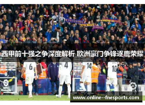 西甲前十强之争深度解析 欧洲豪门争锋逐鹿荣耀 西甲前十强之争深度解析 欧洲豪门争锋逐鹿荣耀