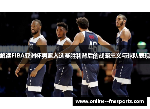 解读FIBA亚洲杯男篮入选赛胜利背后的战略意义与球队表现
