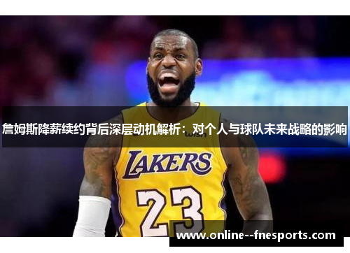 詹姆斯降薪续约背后深层动机解析：对个人与球队未来战略的影响