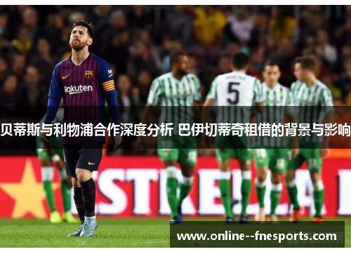 贝蒂斯与利物浦合作深度分析 巴伊切蒂奇租借的背景与影响 贝蒂斯与利物浦合作深度分析 巴伊切蒂奇租借的背景与影响