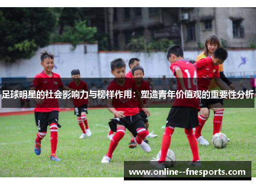 足球明星的社会影响力与榜样作用:塑造青年价值观的重要性分析 足球明星的社会影响力与榜样作用:塑造青年价值观的重要性分析