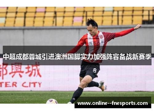 中超成都蓉城引进澳洲国脚实力加强阵容备战新赛季 中超成都蓉城引进澳洲国脚实力加强阵容备战新赛季