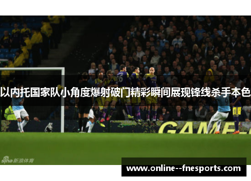 以内托国家队小角度爆射破门精彩瞬间展现锋线杀手本色