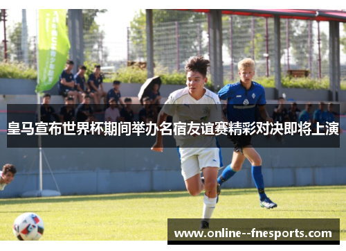 皇马宣布世界杯期间举办名宿友谊赛精彩对决即将上演