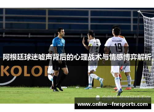 阿根廷球迷嘘声背后的心理战术与情感博弈解析