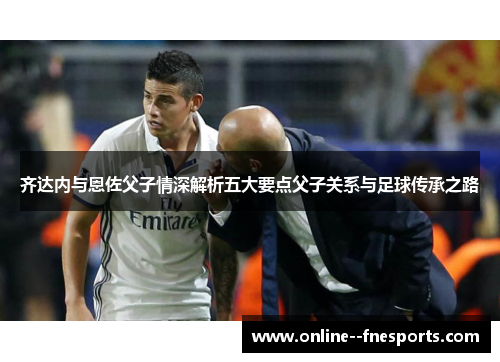 齐达内与恩佐父子情深解析五大要点父子关系与足球传承之路