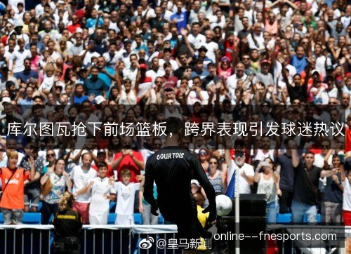 库尔图瓦抢下前场篮板，跨界表现引发球迷热议